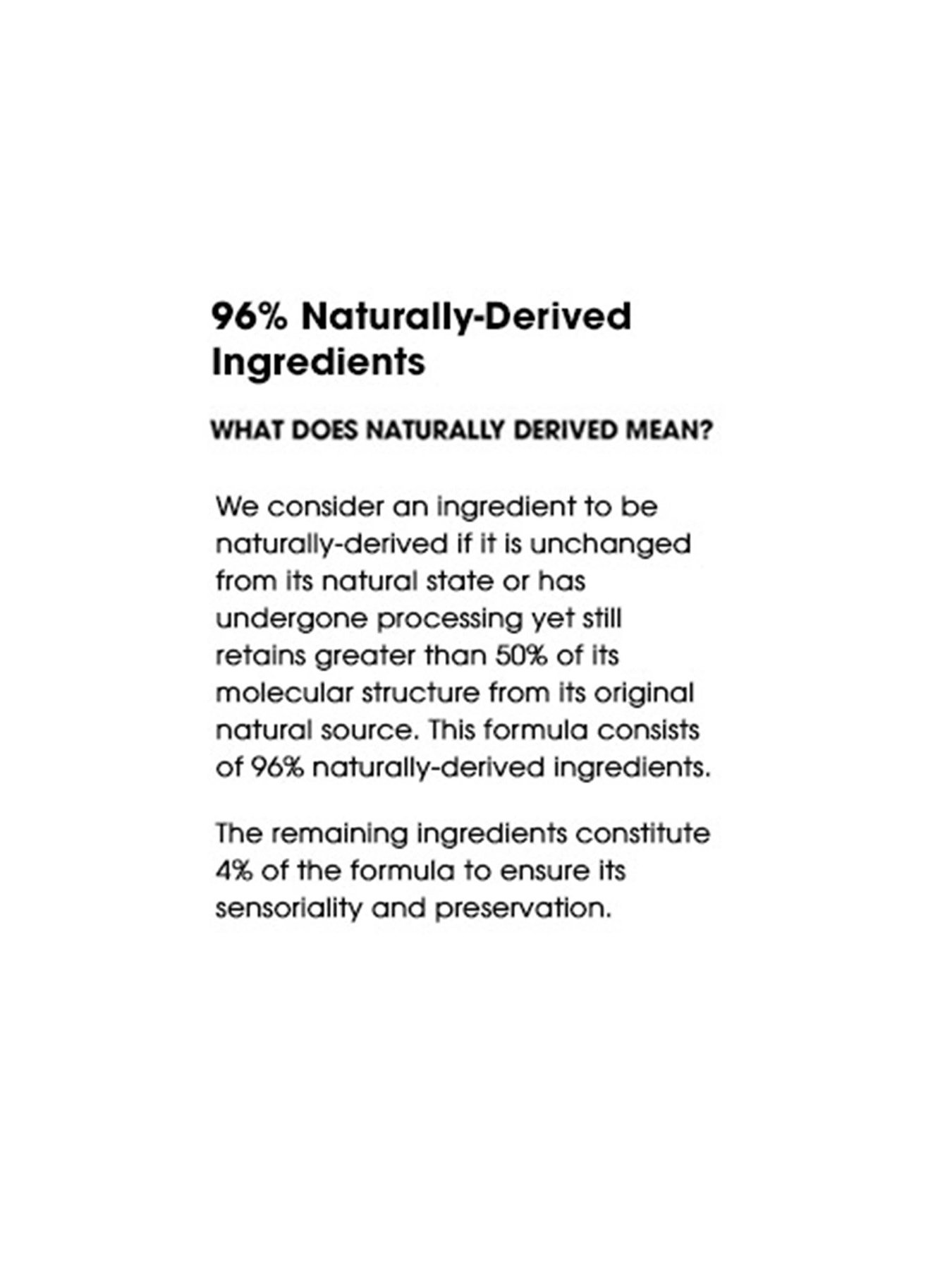 96% Naturally-Derived Ingredients. What does naturally derived mean? We consider an ingredient to be naturally-derived if it is unchanged from its natural state or has undergone processing yet still retains greater than 50% of its molecular structure from its original natural source. This formula consists of 96% naturally-derived ingredients. The remaining ingredients constitute 4% of the formula to ensure its sensoriality and preservation.