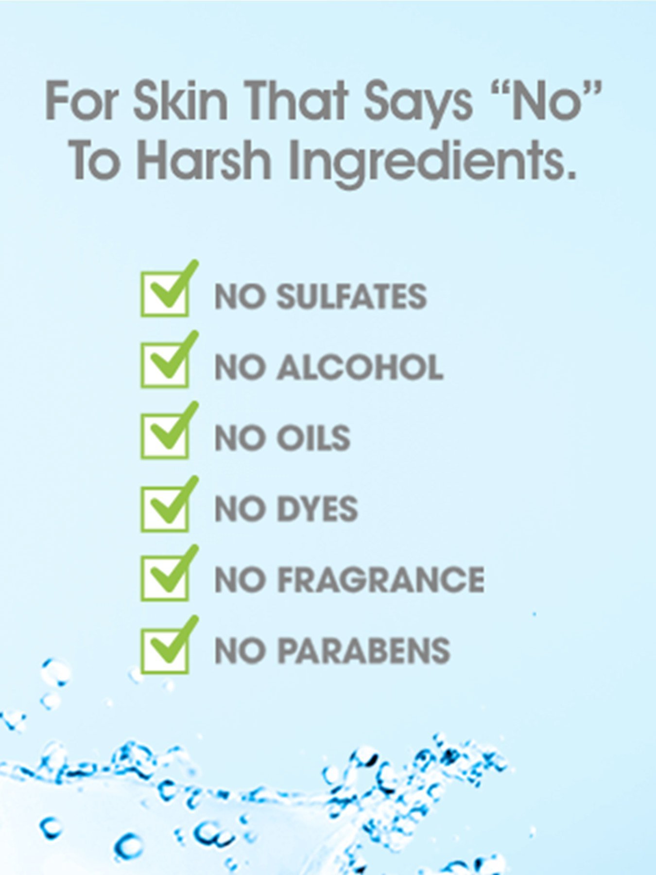 For Skin that says "No" to harsh ingredients. No sulfates, no alcohol, no oils, no dyes, no fragrance, no parabens.